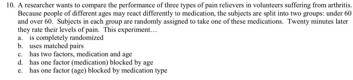 10. A researcher wants to compare the performance of three types of pain relievers in volunteers suffering from arthritis.
Because people of different ages may react differently to medication, the subjects are split into two groups: under 60
and over 60. Subjects in each group are randomly assigned to take one of these medications. Twenty minutes later
they rate their levels of pain. This experiment...
is completely randomized
b.
а.
uses matched pairs
has two factors, medication and age
d. has one factor (medication) blocked by age
has one factor (age) blocked by medication type
с.
е.
