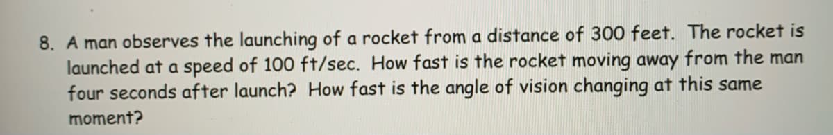 8. A man observes the launching of a rocket from a distance of 300 feet. The rocket is
launched at a speed of 100 ft/sec. How fast is the rocket moving away from the man
four seconds after launch? How fast is the angle of vision changing at this same
moment?
