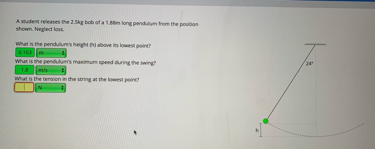 A student releases the 2.5kg bob of a 1.88m long pendulum from the position
shown. Neglect loss.
What is the pendulum's height (h) above its lowest point?
0.163 m
What is the pendulum's maximum speed during the swing?
24°
1.8
m/s
What is the tension in the string at the lowest point?
