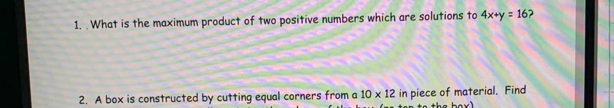 1.. What is the maximum product of two positive numbers which are solutions to 4x+y = 16?
2. A box is constructed by cutting equal corners from a 10 x 12 in piece of material. Find
to the box)
