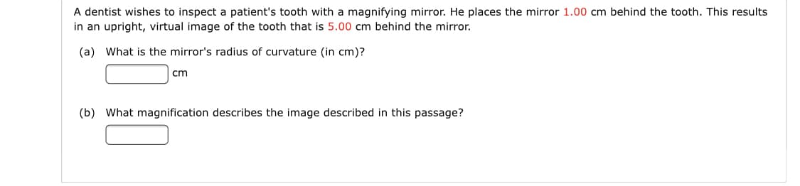 A dentist wishes to inspect a patient's tooth with a magnifying mirror. He places the mirror 1.00 cm behind the tooth. This results
in an upright, virtual image of the tooth that is 5.00 cm behind the mirror.
(a) What is the mirror's radius of curvature (in cm)?
cm
(b) What magnification describes the image described in this passage?
