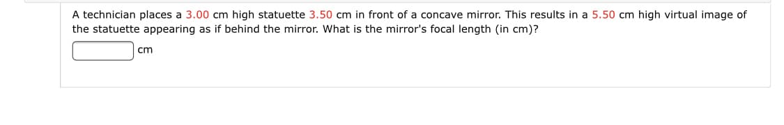 A technician places a 3.00 cm high statuette 3.50 cm in front of a concave mirror. This results in a 5.50 cm high virtual image of
the statuette appearing as if behind the mirror. What is the mirror's focal length (in cm)?
cm
