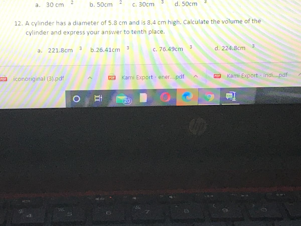 a. 30 cm
b. 50cm
с. 30ст
d. 50cm
12. A cylinder has a diameter of 5.8 cm and is 8.4 cm high. Calculate the volume of the
cylinder and express your answer to tenth place.
a. 221.8cm
b.26.41cm
3
C. 76.49cm
3
d. 224.8cm
Kami Export - ener.pdf
Kami Export - Indi.pdf
PDF
POF iconoriginal (3).pdf
POF
20
近
