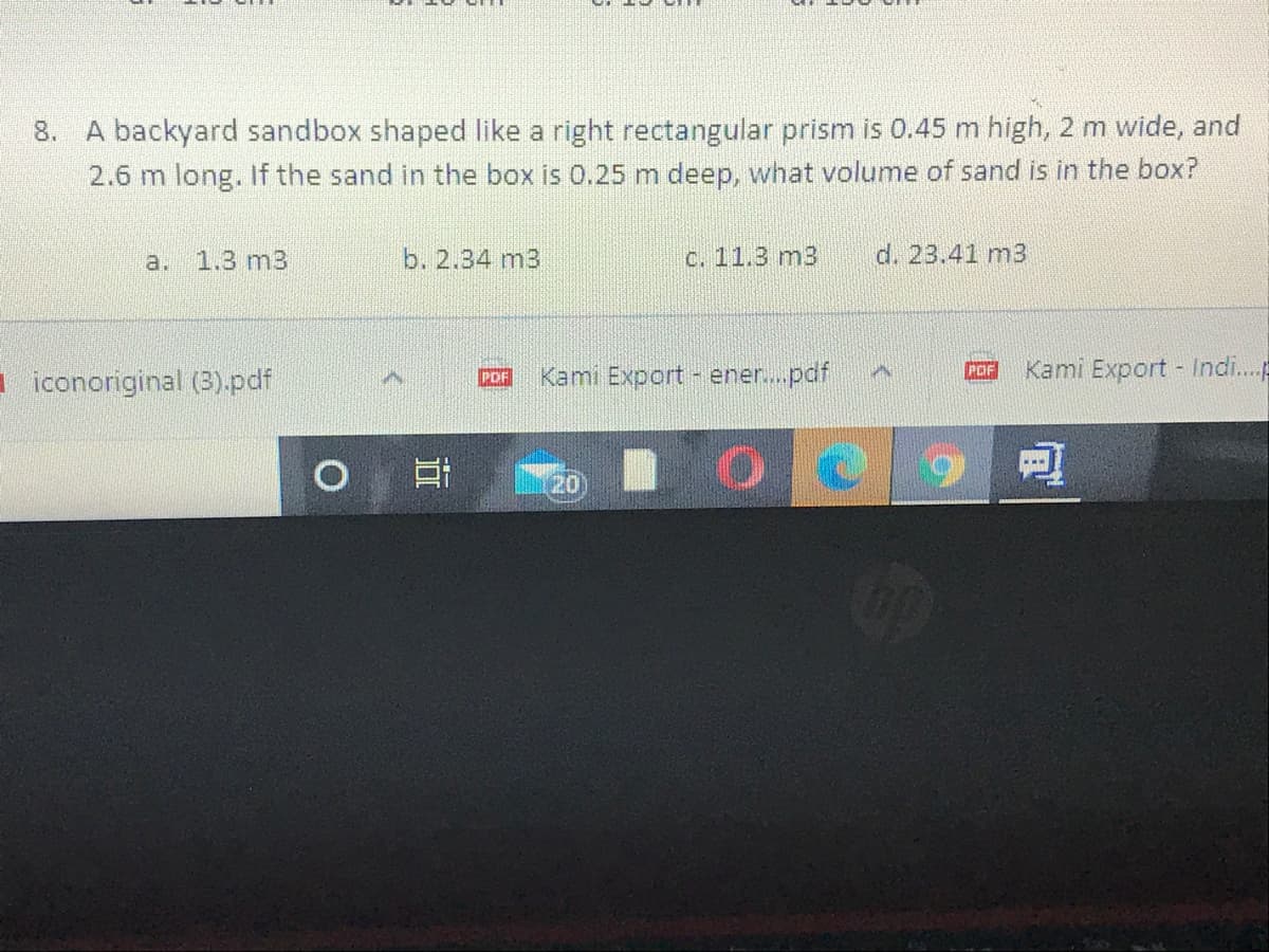 8. A backyard sandbox shaped like a right rectangular prism is 0.45 m high, 2 m wide, and
2.6 m long. If the sand in the box is 0.25 m deep, what volume of sand is in the box?
a.
1.3 m3
b. 2.34 m3
C. 11.3 m3
d. 23.41 m3
Kami Export - ener...pdf
Kami Export Indi.
POF
I iconoriginal (3).pdf
POF
20
