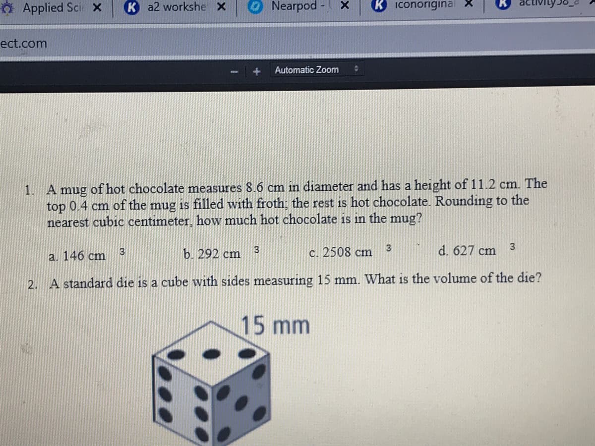 O Applied Sci x
K a2 workshe X
Nearpod
Iconoriginal
ect.com
Automatic Zoom
A mug of hot chocolate measures 8.6 cm in diameter and has a height of 11.2 cm. The
top 0.4 cm of the mug is filled with froth; the rest is hot chocolate. Rounding to the
nearest cubic centimeter, how much hot chocolate is in the mug?
1.
b. 292 cm
с. 2508 cm
3
d. 627 cm
3
a. 146 cm
2. A standard die is a cube with sides measuring 15 mm. What is the volume of the die?
15 mm
