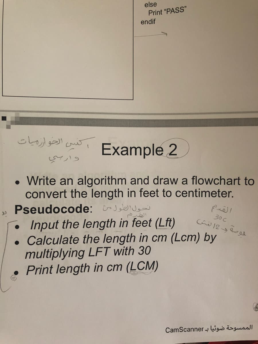 else
Print "PASS"
endif
الحو ازميات
تن
Example 2
Write an algorithm and draw a flowchart to
convert the length in feet to centimeter.
Pseudocode: J ae
Input the length in feet (Lft)
• Calculate the length in cm (Lcm) by
multiplying LFT with 30
Print length in cm (LCM)
30c
الممسوحة ضوئیا ب CamScan ner

