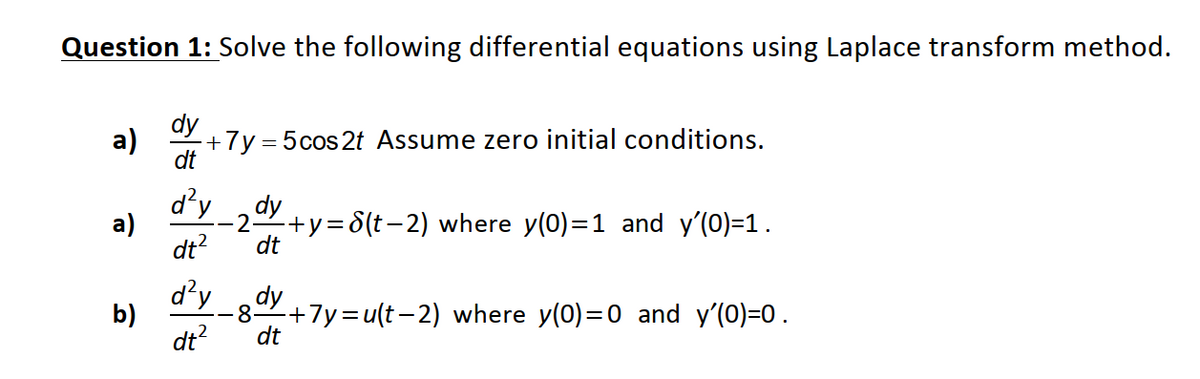 Question 1: Solve the following differential equations using Laplace transform method.
dy
a)
+7y = 5cos2t Assume zero initial conditions.
dt
d'y
dy
a)
-2-
+y=8(t-2) where y(0)=1 and y'(0)=1.
dt?
dt
d'y
b)
8-
+7y=u(t-2) where y(0)=0 and y'(0)=0.
dt?
dt
