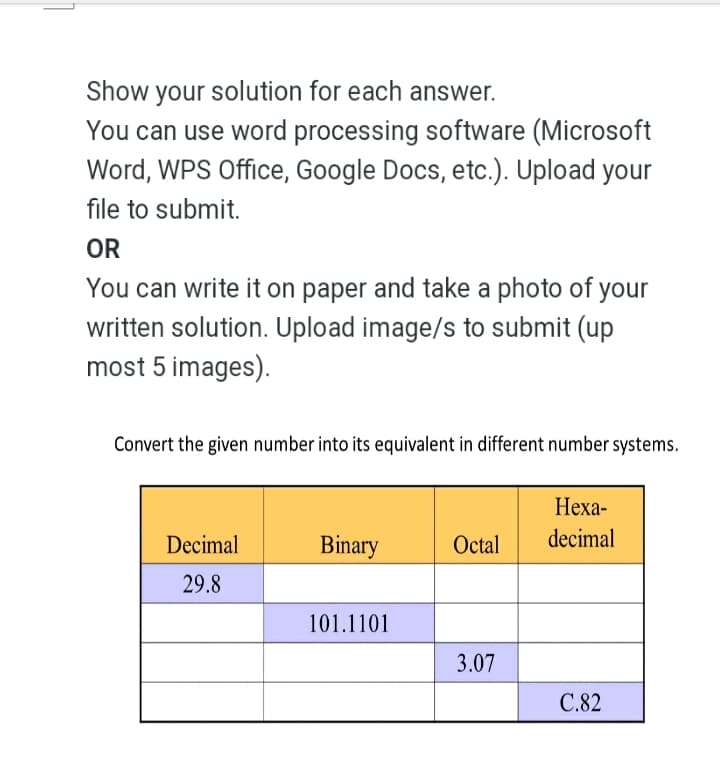 Show your solution for each answer.
You can use word processing software (Microsoft
Word, WPS Office, Google Docs, etc.). Upload your
file to submit.
OR
You can write it on paper and take a photo of your
written solution. Upload image/s to submit (up
most 5 images).
Convert the given number into its equivalent in different number systems.
Неха-
Decimal
Binary
Octal
decimal
29.8
101.1101
3.07
C.82
