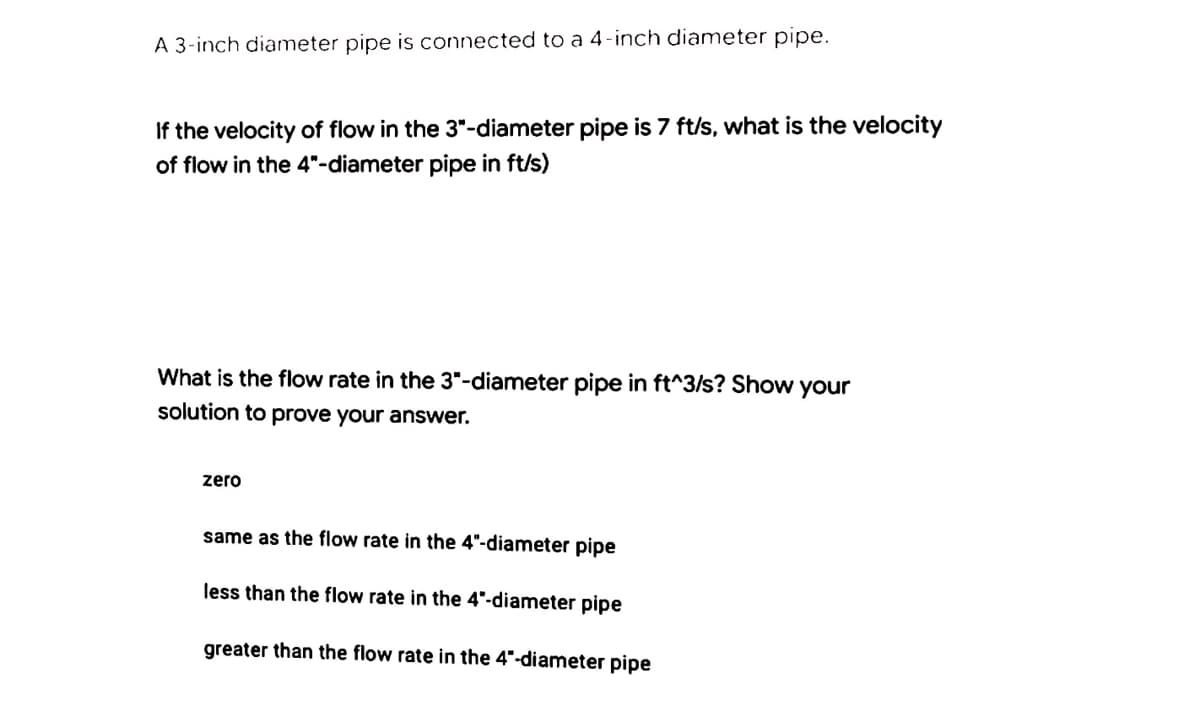 A 3-inch diameter pipe is connected to a 4-inch diameter pipe.
If the velocity of flow in the 3"-diameter pipe is 7 ft/s, what is the velocity
of flow in the 4"-diameter pipe in ft/s)
What is the flow rate in the 3"-diameter pipe in ft^3/s? Show your
solution to prove your answer.
zero
same as the flow rate in the 4"-diameter pipe
less than the flow rate in the 4"-diameter pipe
greater than the flow rate in the 4"-diameter pipe