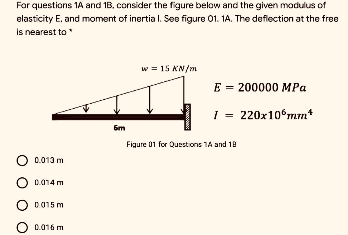 For questions 1A and 1B, consider the figure below and the given modulus of
elasticity E, and moment of inertia I. See figure 01. 1A. The deflection at the free
is nearest to *
w = 15 KN/m
E = 200000 MPa
I = 220x106mm*
6m
Figure 01 for Questions 1A and 1B
O 0.013 m
O 0.014 m
0.015 m
O 0.016 m
