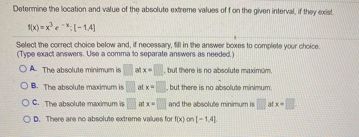 Determine the location and value of the absolute extreme values of f on the given interval, if they exist.
f(x) =x° e X; [-1,4]
Select the correct choice below and, if necessary, fill in the answer boxes to complete your choice.
(Type exact answers. Use a comma to separate answers as needed.)
O A. The absolute minimum is
at x =
but there is no absolute maximům.
O B. The absolute maximum is
at x =
but there is no absolute minimum.
O C. The absolute maximum is
at x =
and the absolute minimum is
at x =
O D. There are no absolute extreme values for f(x) on [= 1,4].
