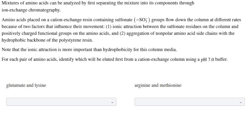 Mixtures of amino acids can be analyzed by first separating the mixture into its components through
ion-exchange chromatography.
Amino acids placed on a cation-exchange resin containing sulfonate (-SO3) groups flow down the column at different rates
because of two factors that influence their movement: (1) ionic attraction between the sulfonate residues on the column and
positively charged functional groups on the amino acids, and (2) aggregation of nonpolar amino acid side chains with the
hydrophobic backbone of the polystyrene resin.
Note that the ionic attraction is more important than hydrophobicity for this column media.
For each pair of amino acids, identify which will be eluted first from a cation-exchange column using a pH 7.0 buffer.
glutamate and lysine
arginine and methionine