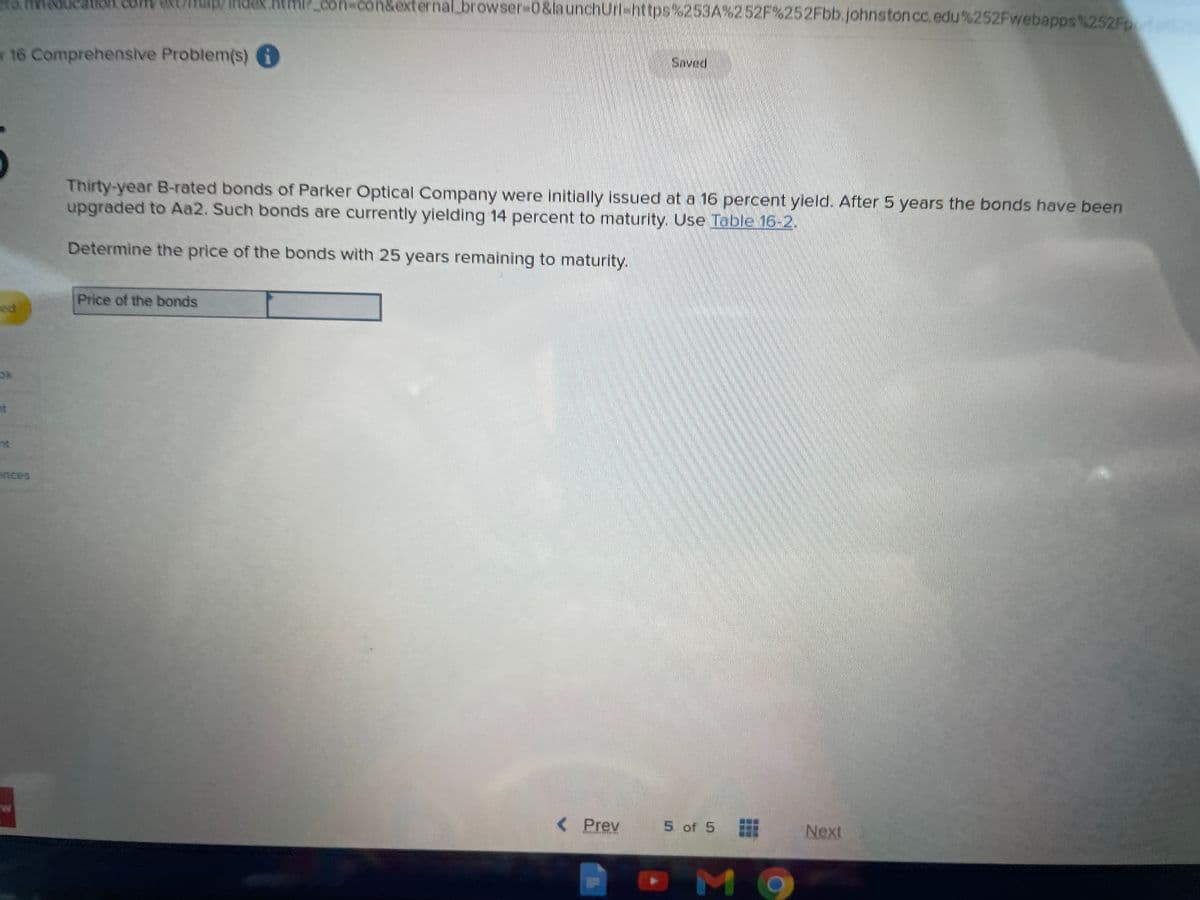 con-con&externalbrowser%-D0&launchUrl-https%253A%252F%252Fbb.johnston cc.edu%252Fwebapps%252Fp
r16 Comprehensive Problem(s)
Saved.
Thirty-year B-rated bonds of Parker Optical Company were initially issued at a 16 percent yleld. After 5 years the bonds have been
upgraded to Aa2. Such bonds are currently yielding 14 percent to maturity. Use Table 16-2.
Determine the price of the bonds with 25 years remaining to maturity.
Price of the bonds
ed
ok
at
ces
<Prev
5 of 5
Next
