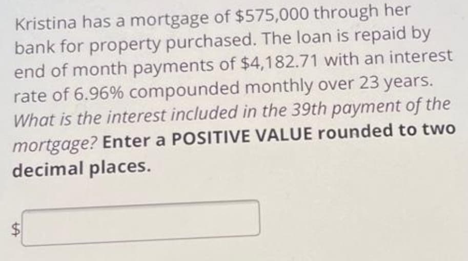 Kristina has a mortgage of $575,000 through her
bank for property purchased. The loan is repaid by
end of month payments of $4,182.71 with an interest
rate of 6.96% compounded monthly over 23 years.
What is the interest included in the 39th payment of the
mortgage? Enter a POSITIVE VALUE rounded to two
decimal places.
%24
