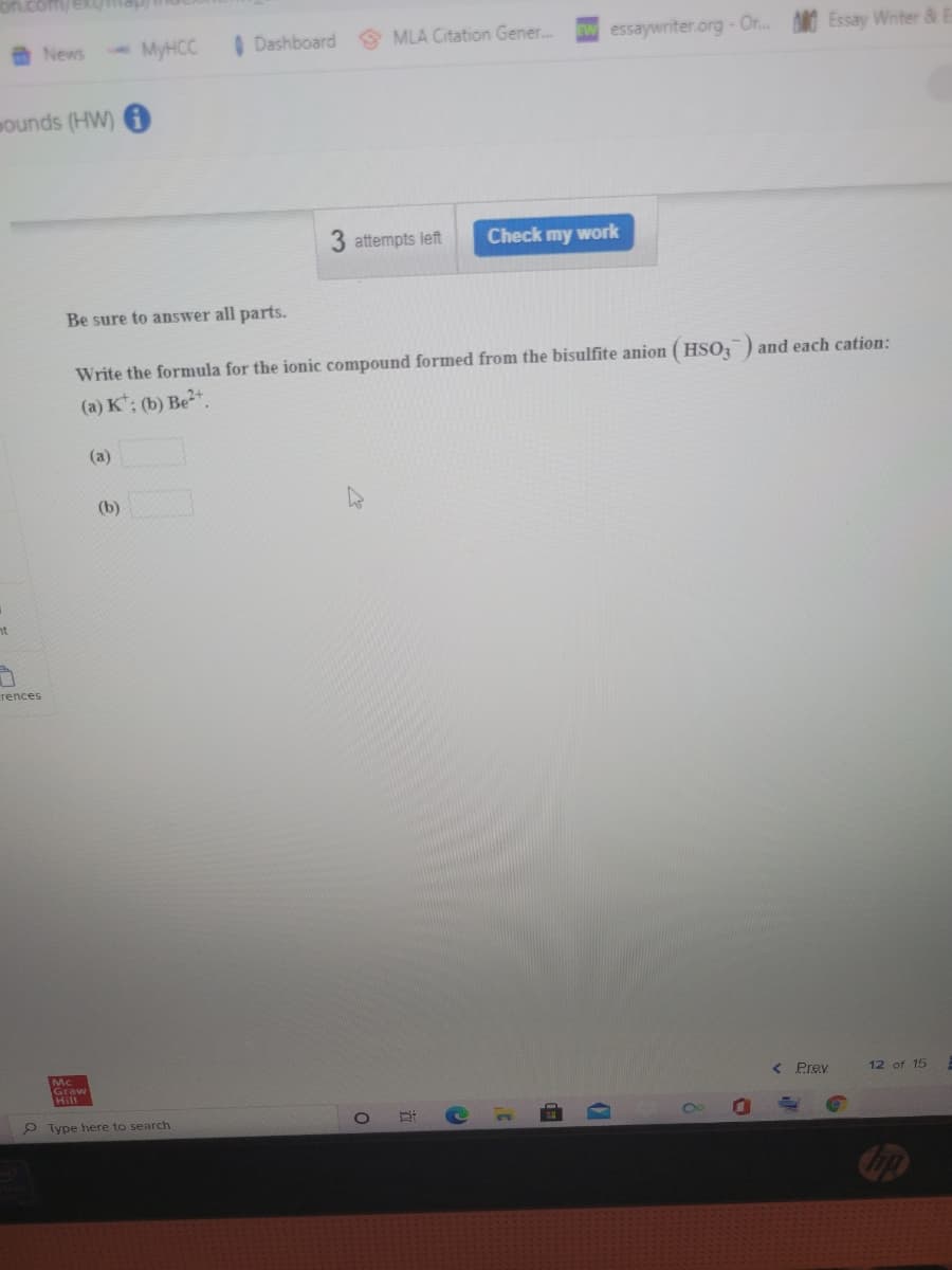 News
MyHCC
I Dashboard
O MLA Citation Gener.
essaywriter.org-Or. Essay Wnter &
ounds (HW)
3 attempts left
Check my work
Be sure to answer all parts.
Write the formula for the ionic compound formed from the bisulfite anion ( HSO,) and each cation:
(a) K; (b) Be2+.
(a)
(b)
nt
rences
Hill
< Prev
12 of 15
9 Type here to search
立
