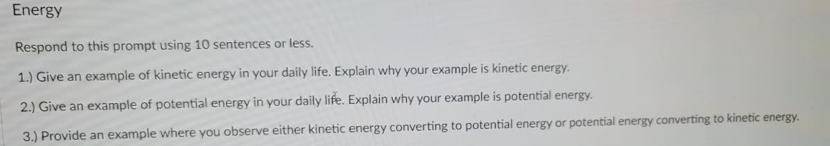 Energy
Respond to this prompt using 10 sentences or less.
1.) Give an example of kinetic energy in your daily life. Explain why your example is kinetic energy.
2.) Give an example of potential energy in your daily life. Explain why your example is potential energy.
3.) Provide an example where you observe either kinetic energy converting to potential energy or potential energy converting to kinetic energy.
