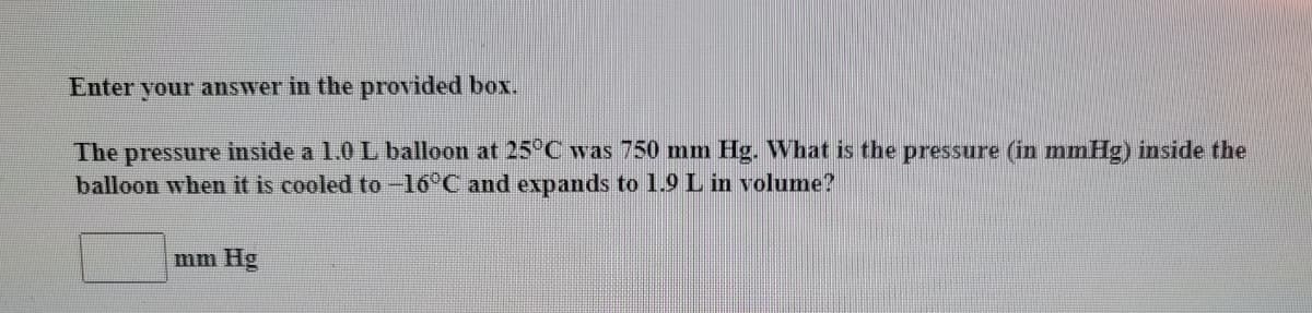 Enter your answer in the provided box.
The pressure inside a 1.0 L balloon at 25°C was 750 mm Hg. What is the pressure (in mmHg) inside the
balloon when it is cooled to -16°C and expands to 1.9 L in volume?
mm Hg
