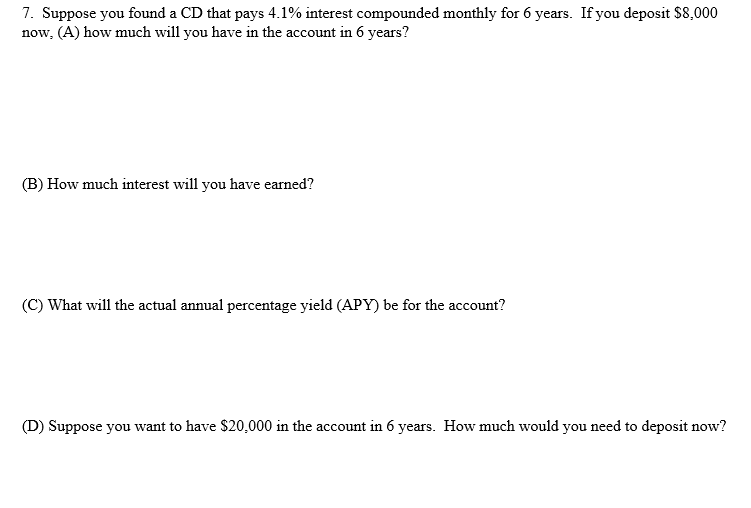 7. Suppose you found a CD that pays 4.1% interest compounded monthly for 6 years. If you deposit $8,000
now, (A) how much will you have in the account in 6 years?
(B) How much interest will you have earned?
(C) What will the actual annual percentage yield (APY) be for the account?
(D) Suppose you want to have $20,000 in the account in 6 years. How much would you need to deposit now?
