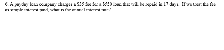 6. A payday loan company charges a $35 fee for a $550 loan that will be repaid in 17 days. If we treat the fee
as simple interest paid, what is the annual interest rate?

