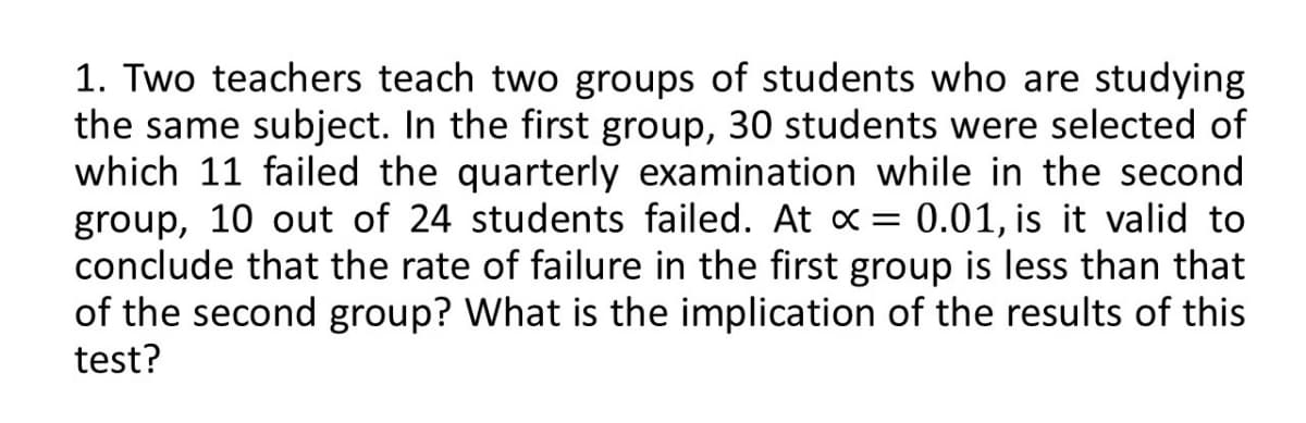 1. Two teachers teach two groups of students who are studying
the same subject. In the first group, 30 students were selected of
which 11 failed the quarterly examination while in the second
group, 10 out of 24 students failed. At x = 0.01, is it valid to
conclude that the rate of failure in the first group is less than that
of the second group? What is the implication of the results of this
test?
