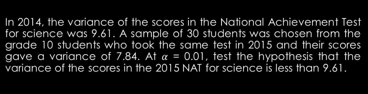In 2014, the variance of the scores in the National Achievement Test
for science was 9.61. A sample of 30 students was chosen from the
grade 10 students who took the same test in 2015 and their scores
gave a variance of 7.84. At a = 0.01, test the hypothesis that the
variance of the scores in the 2015 NAT for science is less than 9.61.
