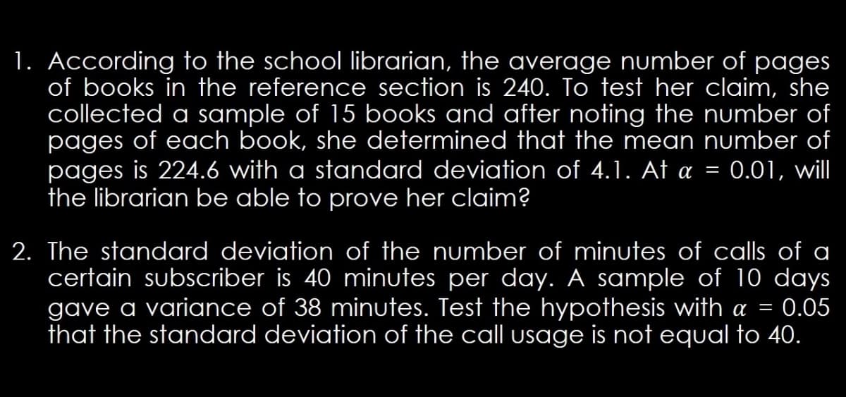 1. According to the school librarian, the average number of pages
of books in the reference section is 240. To test her claim, she
collected a sample of 15 books and after noting the number of
pages of each book, she determined that the mean number of
pages is 224.6 with a standard deviation of 4.1. At a = 0.01, will
the librarian be able to prove her claim?
2. The standard deviation of the number of minutes of calls of a
certain subscriber is 40 minutes per day. A sample of 10 days
gave a variance of 38 minutes. Test the hypothesis with a = 0.05
that the standard deviation of the call usage is not equal to 40.
