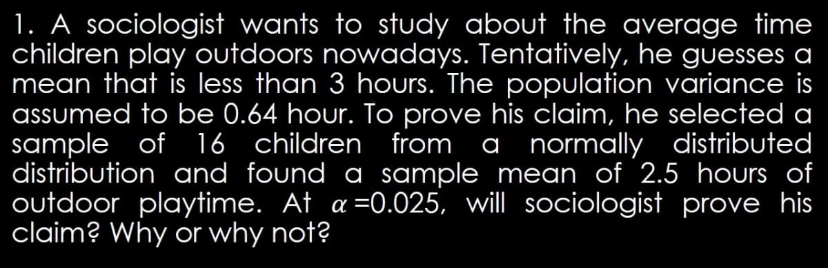 1. A sociologist wants to study about the average time
children play outdoors nowadays. Tentatively, he guesses a
mean that is less than 3 hours. The population variance is
assumed to be 0.64 hour. To prove his claim, he selected a
sample of 16 children from a normally distributed
distribution and found a sample mean of 2.5 hours of
outdoor playtime. At a =0.025, will sociologist prove his
claim? Why or why not?
