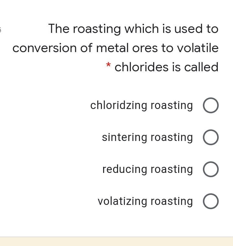 The roasting which is used to
conversion of metal ores to volatile
* chlorides is called
chloridzing roasting
sintering roasting O
reducing roasting
volatizing roasting
