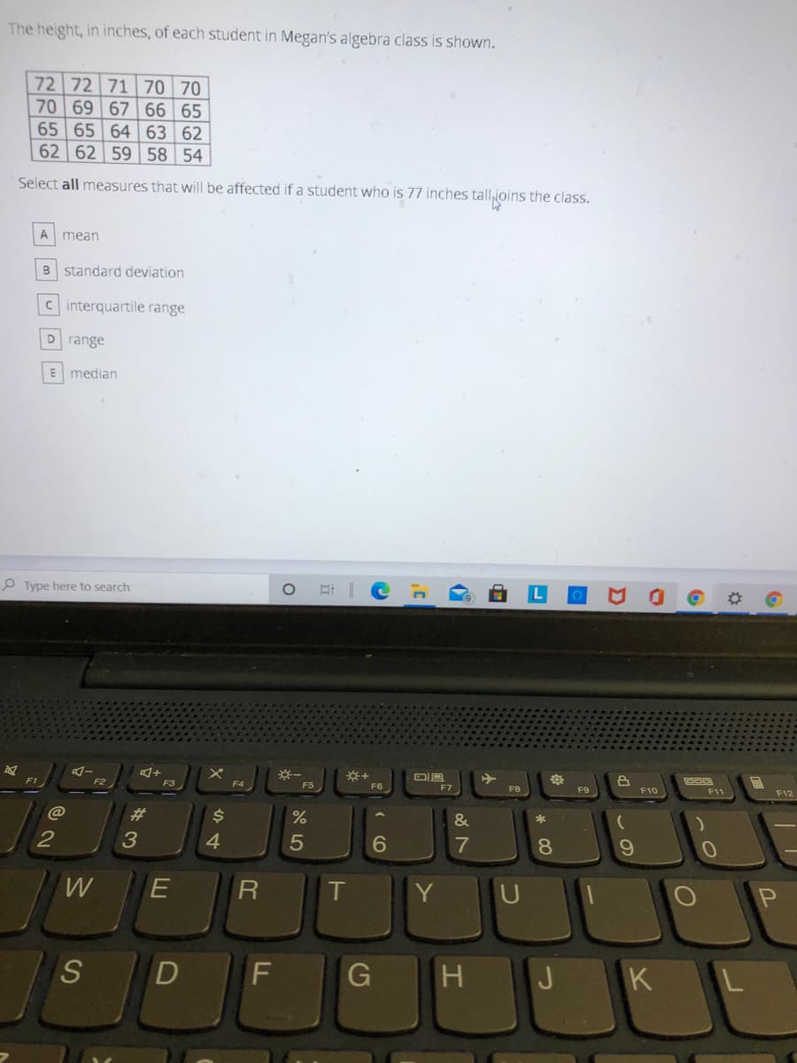 The height, in inches, of each student in Megan's algebra class is shown.
72 72 71 70 70
70 69 67
66 65
65 65 64 63 62
62 62 59 58 54
Select all measures that will be affected if a student who is 77 inches tallioins the class.
A
mean
B standard deviation
c interquartile range
D range
E median
P Type here to search
E I e
F3
F4
F5
F8
F9
F10
F11
F12
F1
@
%23
&
*
2
4.
5
7
81
T
Y
S
D
G
J
K
LU
