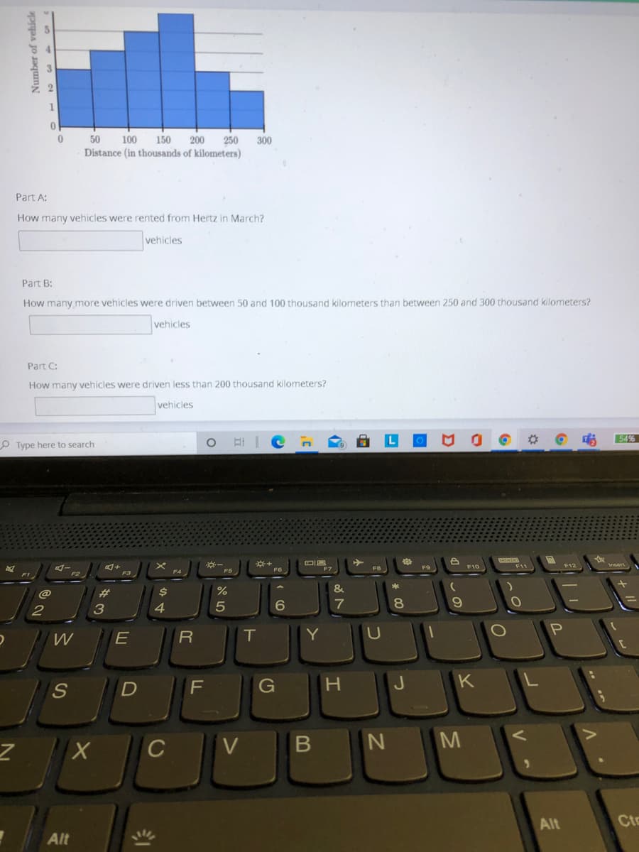50
100
150
200
250
300
Distance (in thousands of kilometers)
Part A:
How many vehicles were rented from Hertz in March?
vehicles
Part B:
How many more vehicles were driven between 50 and 100 thousand kilometers than between 250 and 300 thousand kilometers?
vehicles
Part C:
How many vehicles were driven less than 200 thousand kilometers?
vehicles
54%
O Type here to search
F9
F10
F11
F1
F2
&
%23
3
6
7
8
E
T.
Y
S.
G
M
Alt
Cto
Alt
Number of vehicke
