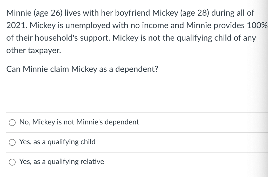 Minnie (age 26) lives with her boyfriend Mickey (age 28) during all of
2021. Mickey is unemployed with no income and Minnie provides 100%
of their household's support. Mickey is not the qualifying child of any
other taxpayer.
Can Minnie claim Mickey as a dependent?
No, Mickey is not Minnie's dependent
Yes, as a qualifying child
O Yes, as a qualifying relative
