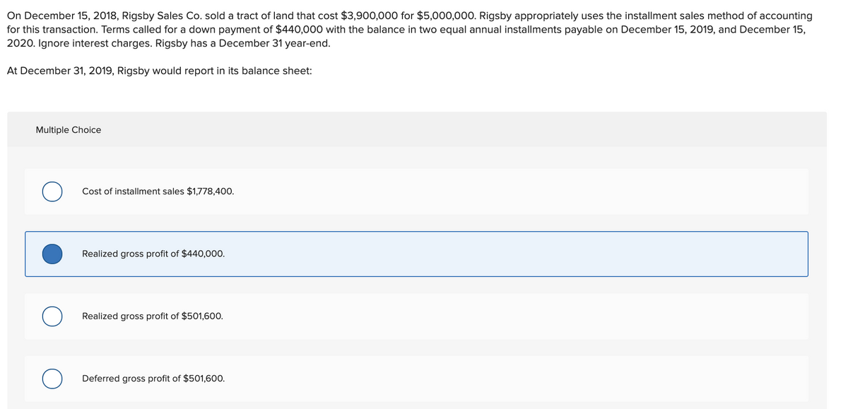 On December 15, 2018, Rigsby Sales Co. sold a tract of land that cost $3,900,000 for $5,000,000. Rigsby appropriately uses the installment sales method of accounting
for this transaction. Terms called for a down payment of $440,000 with the balance in two equal annual installments payable on December 15, 2019, and December 15,
2020. Ignore interest charges. Rigsby has a December 31 year-end.
At December 31, 2019, Rigsby would report in its balance sheet:
Multiple Choice
Cost of installment sales $1,778,400.
Realized gross profit of $440,000.
Realized gross profit of $501,600.
Deferred gross profit of $501,600.
