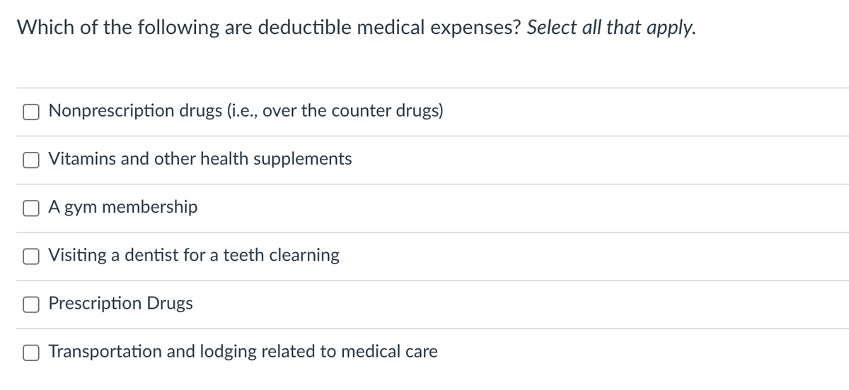 Which of the following are deductible medical expenses? Select all that apply.
Nonprescription drugs (i.e., over the counter drugs)
Vitamins and other health supplements
A
gym membership
Visiting a dentist for a teeth clearning
Prescription Drugs
Transportation and lodging related to medical care
