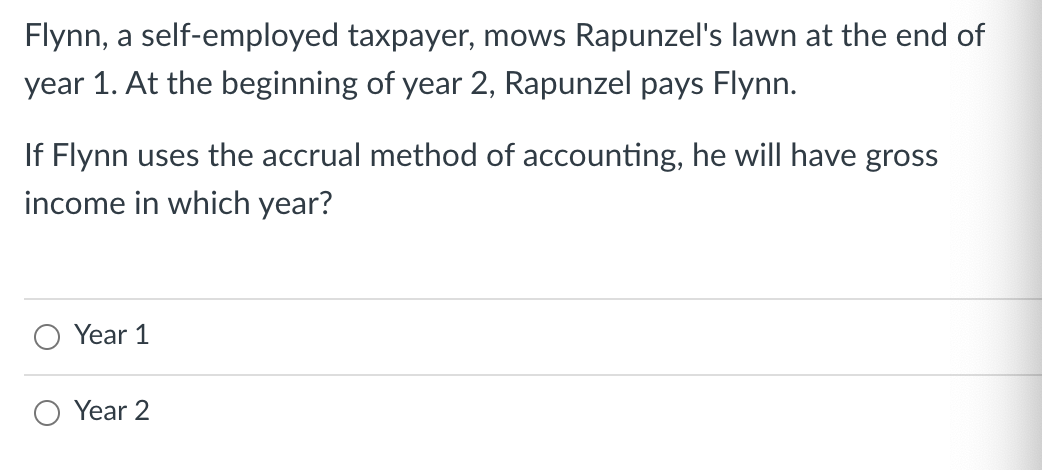 Flynn, a self-employed taxpayer, mows Rapunzel's lawn at the end of
year 1. At the beginning of year 2, Rapunzel pays Flynn.
If Flynn uses the accrual method of accounting, he will have gross
income in which year?
Year 1
Year 2
