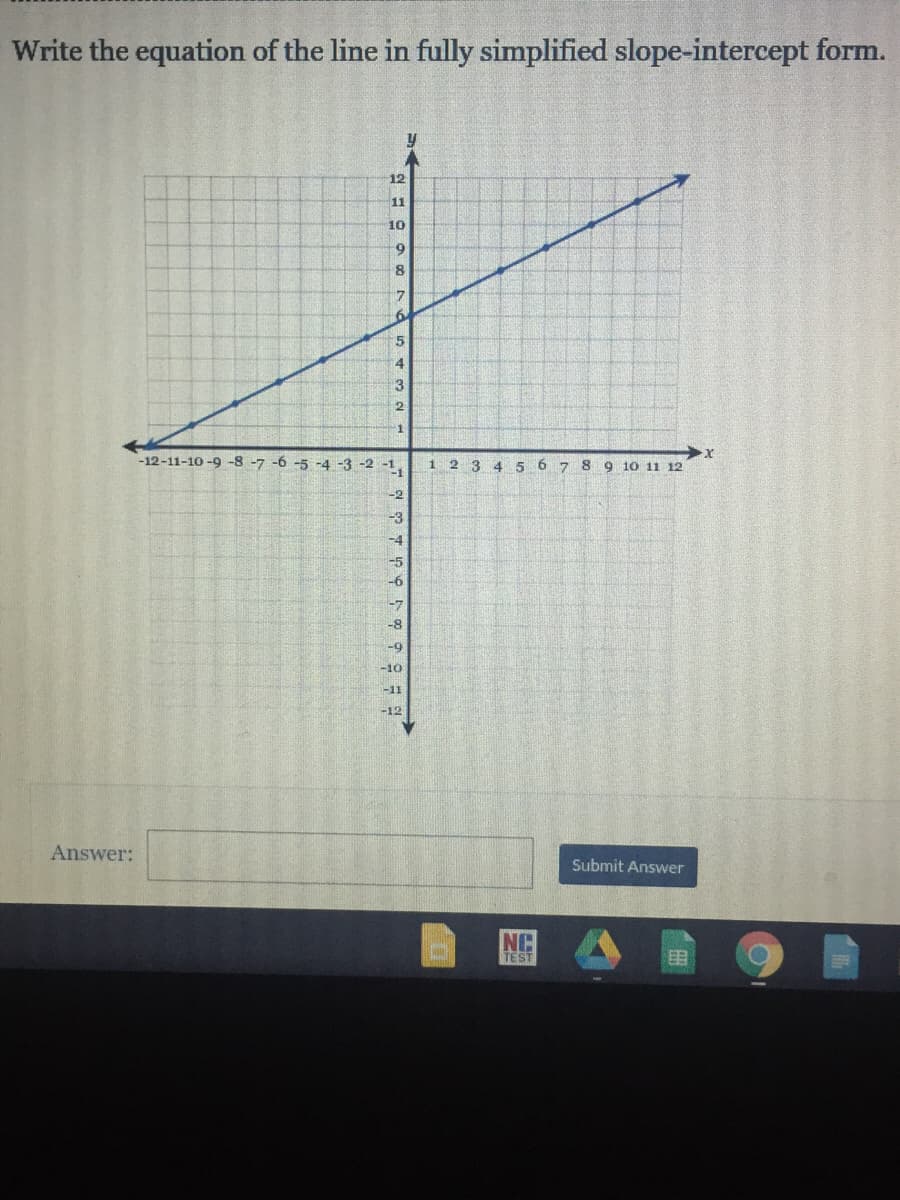 Write the equation of the line in fully simplified slope-intercept form.
12
11
10
8
7
4.
13
-1
-12-11-10 -9 -8 -7 -6 -5 -4 -3 -2 -1
-1
1 2 3 4 5 6 7 8
9 10 11 12
-2
-3
-4
-5
6
-7
-8
-9
-10
-11
-12
Answer:
Submit Answer
NC
TEST
目
