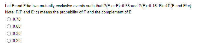 Let E and F be two mutually exclusive events such that P(E or F)=0.35 and P(E)=0.15. Find P(F and E^c).
Note: P(F and E^c) means the probability of F and the complement of E
0.70
0.80
0.30
0.20
