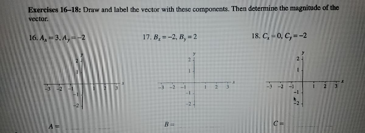 Exercises 16-18: Draw and label the vector with these components. Then determine the magnitude of the
vector.
16. A, = 3, A, =-2
17. B, =-2, B, = 2
18. C, = 0, C, = -2
y
24
3 21
-1
3
-3
-2
3
-3
-2
--1
-1
-1
-2
-24
B =
C =
A3D
