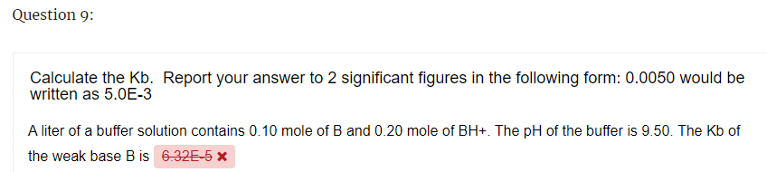 Question 9:
Calculate the Kb. Report your answer to 2 significant figures in the following form: 0.0050 would be
written as 5.0E-3
A liter of a buffer solution contains 0.10 mole of B and 0.20 mole of BH+. The pH of the buffer is 9.50. The Kb of
the weak base B is 6.32E-5 x