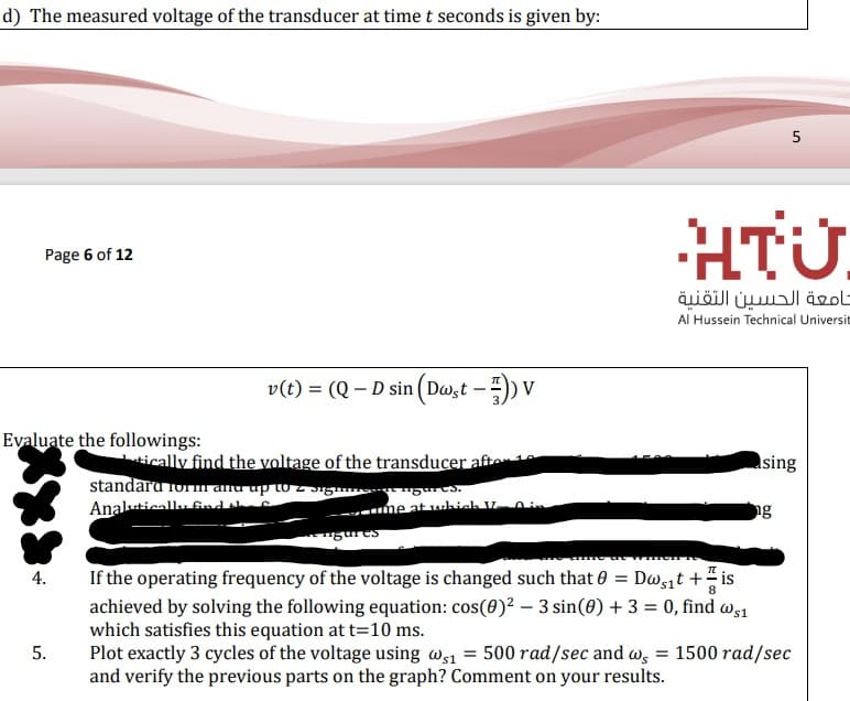 d) The measured voltage of the transducer at time t seconds is given by:
5
HTU.
Page 6 of 12
جامعة الحسين التقنية
Al Hussein Technical Universit
v(t) = (Q – D sin (Dw,t – )) V
Evaluate the followings:
tically find the voltage of the transducer aften
asing
standara Ori and up to z Sig "gaES.
Analuticallu find ah
ng
-- me at which V.
If the operating frequency of the voltage is changed such that 0 = Dwit + " is
achieved by solving the following equation: cos(0)² – 3 sin(0) + 3 = 0, find ws1
which satisfies this equation at t=10 ms.
Plot exactly 3 cycles of the voltage using ws1 = 500 rad/sec and w, = 1500 rad/sec
and verify the previous parts on the graph? Comment on your results.
4.
8
5.
