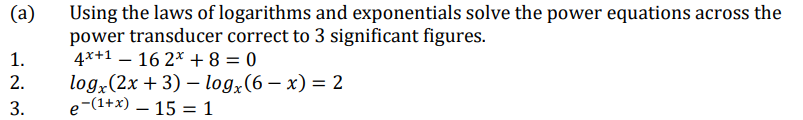 (а)
Using the laws of logarithms and exponentials solve the power equations across the
power transducer correct to 3 significant figures.
4*+1 – 16 2* + 8 = 0
1.
log.(2x + 3) - log,(6 — х) — 2
e-(1+x) – 15 = 1
2.
3.
