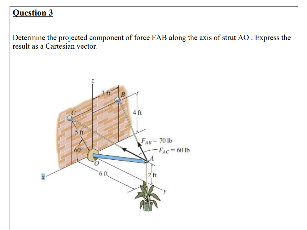 Question 3
Determine the projected component of force FAB along the axis of strut AO . Express the
result as a Cartesian vector.
4 ft
5 ft
FAB= 70 lb
FAC = 60 lb
60°
6 ft
2 ft
