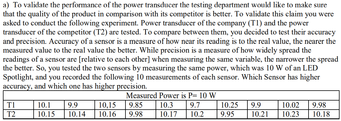 a) To validate the performance of the power transducer the testing department would like to make sure
that the quality of the product in comparison with its competitor is better. To validate this claim you were
asked to conduct the following experiment. Power transducer of the company (T1) and the power
transducer of the competitor (T2) are tested. To compare between them, you decided to test their accuracy
and precision. Accuracy of a sensor is a measure of how near its reading is to the real value, the nearer the
measured value to the real value the better. While precision is a measure of how widely spread the
readings of a sensor are [relative to each other] when measuring the same variable, the narrower the spread
the better. So, you tested the two sensors by measuring the same power, which was 10 W of an LED
Spotlight, and you recorded the following 10 measurements of each sensor. Which Sensor has higher
accuracy, and which one has higher precision.
Measured Power is P= 10 W
10,15
10.16
T1
10.1
9.9
9.85
10.3
9.7
10.25
9.9
10.02
9.98
T2
10.15
10.14
9.98
10.17
10.2
9.95
10.21
10.23
10.18
