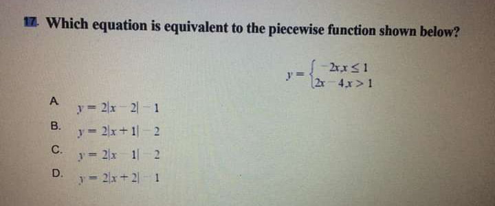 17. Which equation is equivalent to the piecewise function shown below?
2r,x<1
2x-4,x> 1
A
y 2x 2-1
В.
y= 2x+ 1|- 2
С.
y= 2x 1- 2
D.
y 2x+2 1
