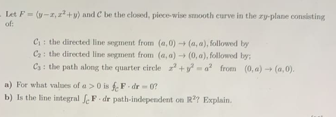 - Let F= (y-r, r+y) and C be the closed, piece-wise smooth curve in the zy-plane consisting
of:
C : the directed line segment from (a, 0) (a, a), followed by
C2: the directed line segment from (a, a) (0, a), followed by;
C3: the path along the quarter circle + y = a? from (0, a) -→ (a, 0).
a) For what values of a > 0 is f, F. dr = 0?
b) Is the line integral f. F. dr path-independent on R?? Explain.
