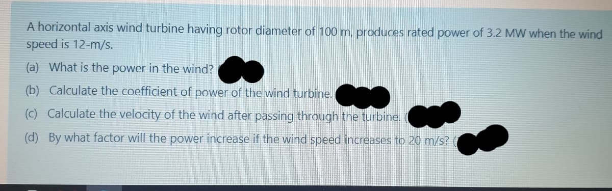 A horizontal axis wind turbine having rotor diameter of 100 m, produces rated power of 3.2 MW when the wind
speed is 12-m/s.
(a) What is the power in the wind?
(b) Calculate the coefficient of power of the wind turbine.
(c) Calculate the velocity of the wind after passing through the turbine.
(d) By what factor will the power increase if the wind speed increases to 20 m/s?
