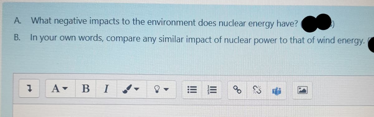 A. What negative impacts to the environment does nuclear energy have?
B.
In your own words, compare any similar impact of nuclear power to that of wind energy.
A BI
= 三
