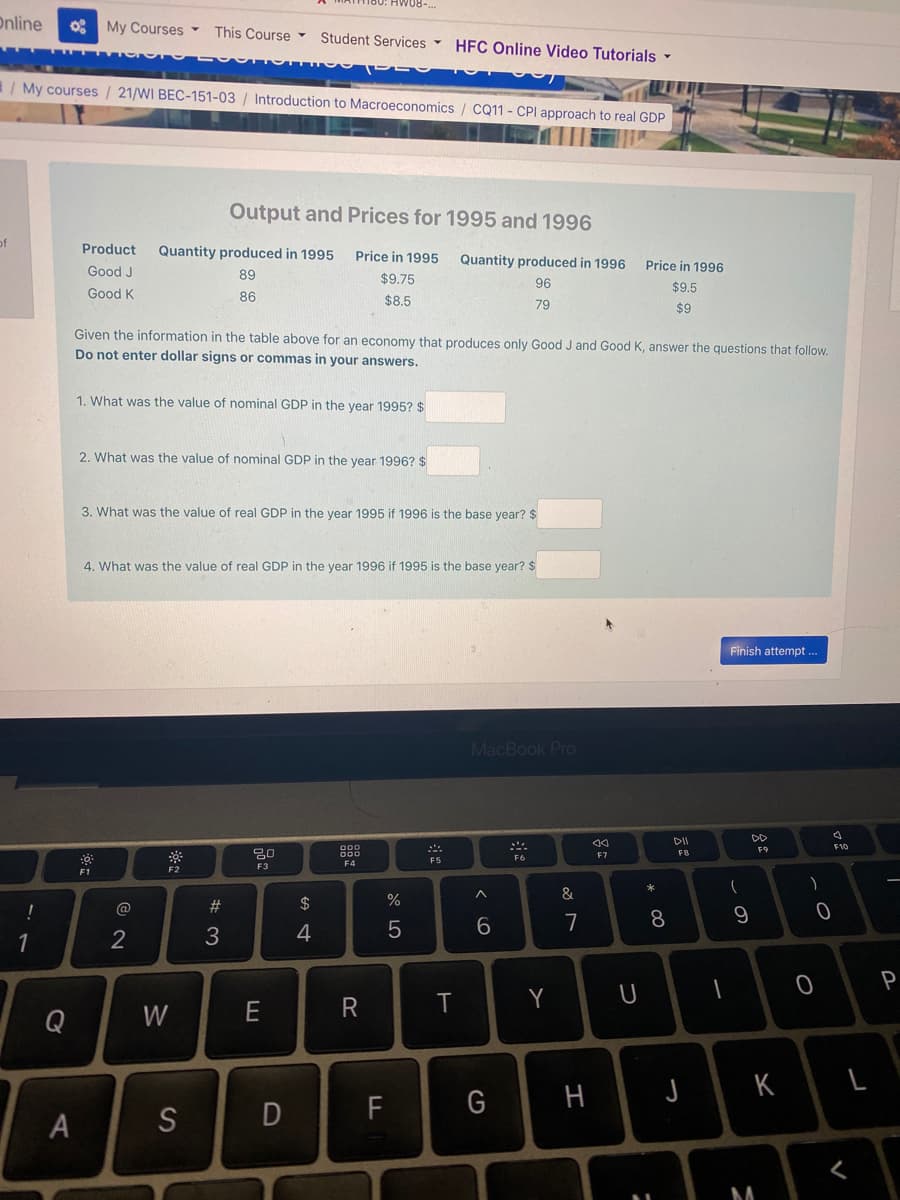 Online
My Courses -
This Course -
Student Services -
HFC Online Video Tutorials
1/My courses / 21/WI BEC-151-03 / Introduction to Macroeconomics / CQ11 - CPI approach to real GDP
Output and Prices for 1995 and 1996
of
Product
Quantity produced in 1995
Price in 1995
Quantity produced in 1996
Price in 1996
Good J
89
$9.75
96
$9.5
Good K
86
$8.5
79
$9
Given the information in the table above for an economy that produces only Good J and Good K, answer the questions that follow.
Do not enter dollar signs or commas in your answers.
1. What was the value of nominal GDP in the year 1995? $
2. What was the value of nominal GDP in the
1996? $
3. What was the value of real GDP in the year 1995 if 1996 is the base year? $
4. What was the value of real GDP in the year 1996 if 1995 is the base year? $
Finish attempt ..
MacBook Pro
DII
DD
F10
F9
F7
FB
F5
F6
F4
F3
F2
F1
&
@
#3
2$
7
4
1
T
Y
Q
W
K
F
G
A
S
* 00
