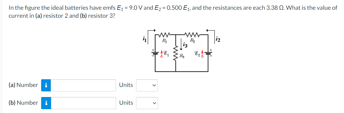 In the figure the ideal batteries have emfs E, = 9.0 V and E2 = 0.500 E1, and the resistances are each 3.38 N. What is the value of
current in (a) resistor 2 and (b) resistor 3?
R
(a) Number i
Units
(b) Number i
Units
