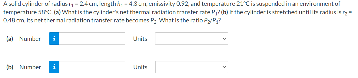 A solid cylinder of radius r1 = 2.4 cm, length h1 = 4.3 cm, emissivity 0.92, and temperature 21°C is suspended in an environment of
temperature 58°C. (a) What is the cylinder's net thermal radiation transfer rate P1? (b) If the cylinder is stretched until its radius is r2 =
0.48 cm, its net thermal radiation transfer rate becomes P2. What is the ratio P2/P1?
(a) Number
i
Units
(b) Number
i
Units

