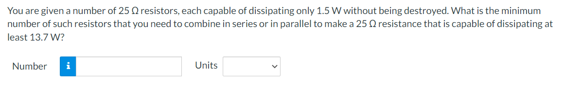 You are given a number of 25 Q resistors, each capable of dissipating only 1.5 W without being destroyed. What is the minimum
number of such resistors that you need to combine in series or in parallel to make a 25 Q resistance that is capable of dissipating at
least 13.7 W?
Number
i
Units
